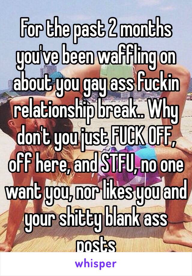 For the past 2 months you've been waffling on about you gay ass fuckin relationship break.. Why don't you just FUCK OFF, off here, and STFU, no one want you, nor likes you and your shitty blank ass posts