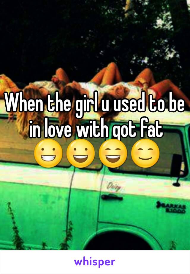 When the girl u used to be in love with got fat
 😀😃😄😊