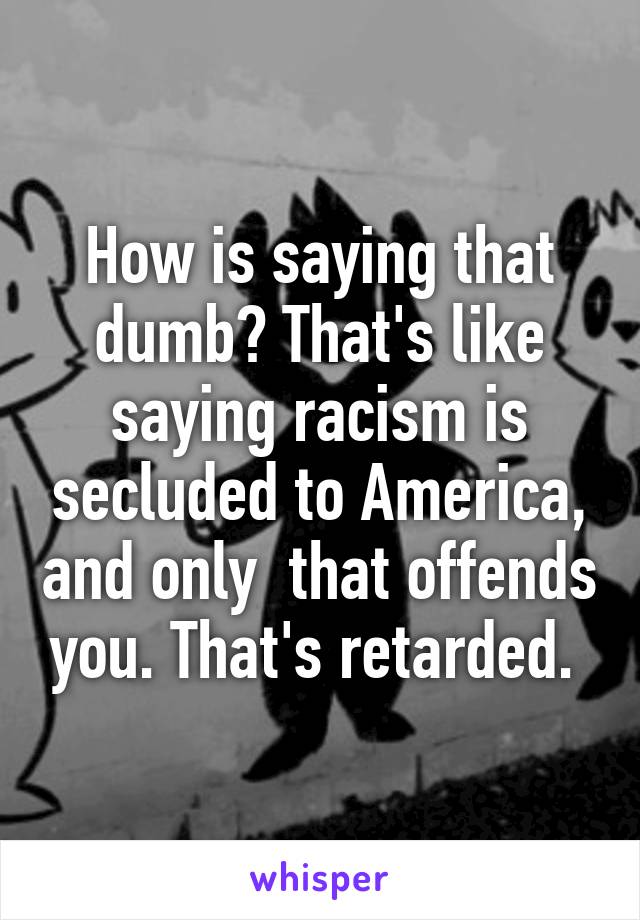 How is saying that dumb? That's like saying racism is secluded to America, and only  that offends you. That's retarded. 