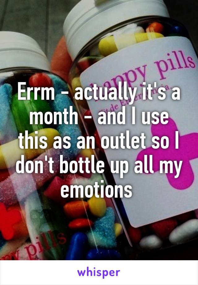 Errm - actually it's a month - and I use this as an outlet so I don't bottle up all my emotions 