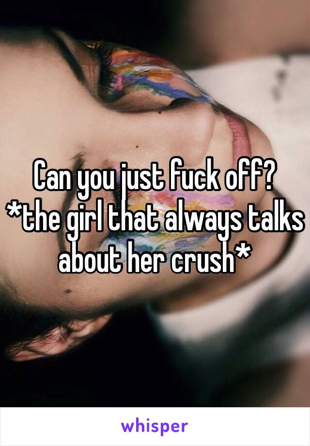 Can you just fuck off?
*the girl that always talks about her crush*