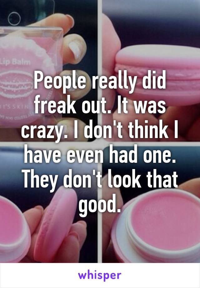 People really did freak out. It was crazy. I don't think I have even had one. They don't look that good.