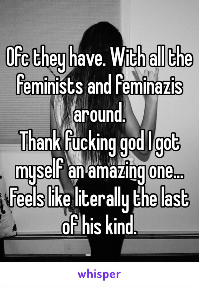 Ofc they have. With all the feminists and feminazis around.
Thank fucking god I got myself an amazing one... Feels like literally the last of his kind. 