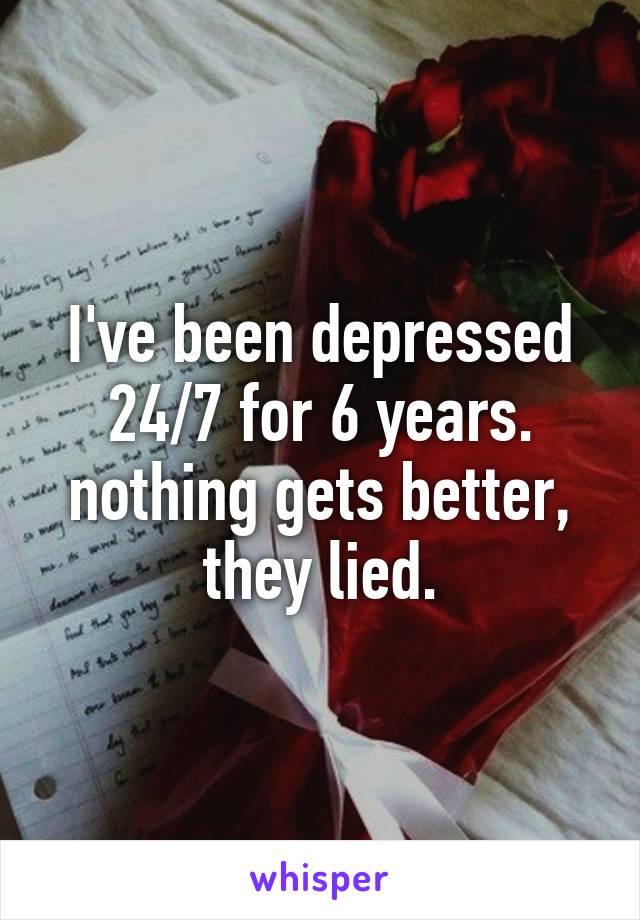 I've been depressed 24/7 for 6 years. nothing gets better, they lied.