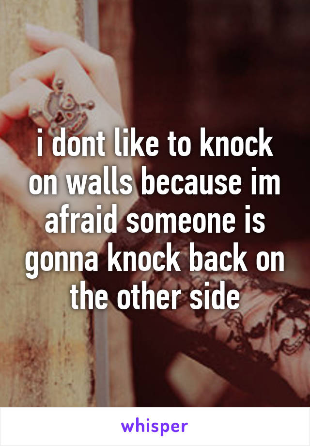 i dont like to knock on walls because im afraid someone is gonna knock back on the other side