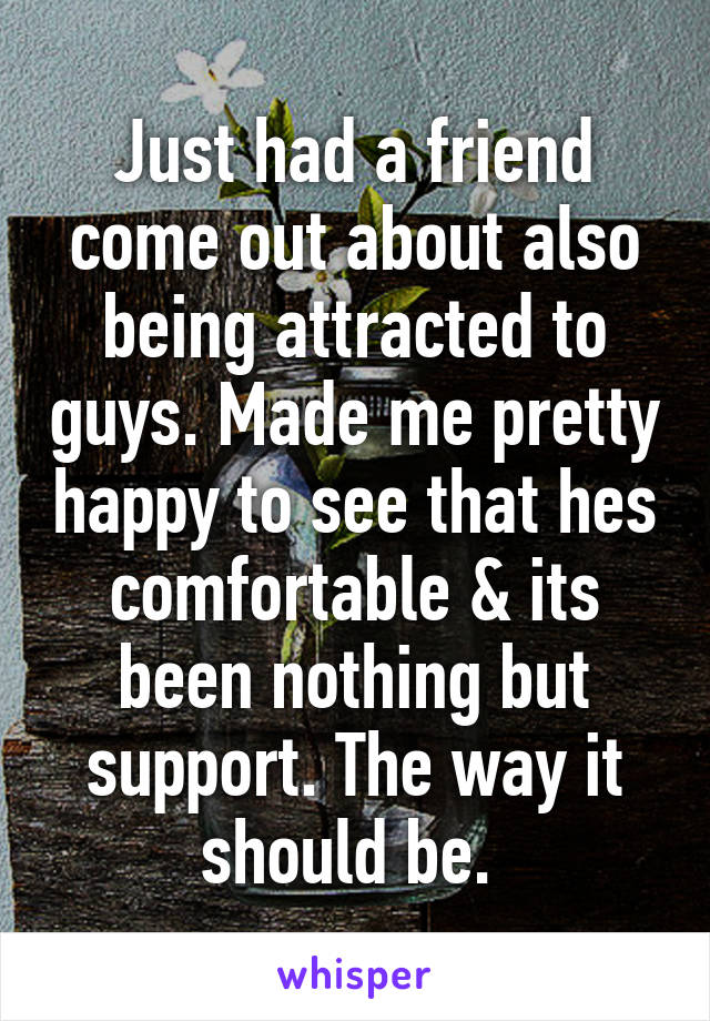 Just had a friend come out about also being attracted to guys. Made me pretty happy to see that hes comfortable & its been nothing but support. The way it should be. 