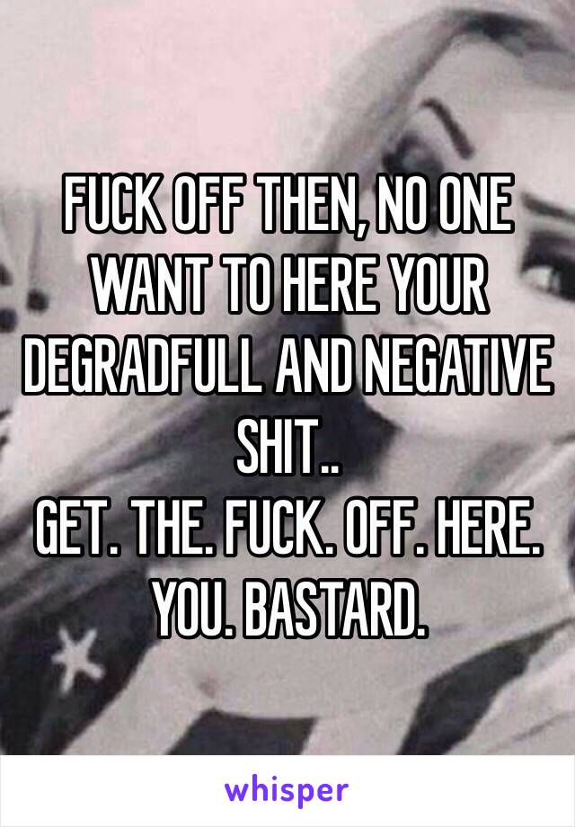 FUCK OFF THEN, NO ONE WANT TO HERE YOUR DEGRADFULL AND NEGATIVE SHIT.. 
GET. THE. FUCK. OFF. HERE. YOU. BASTARD.