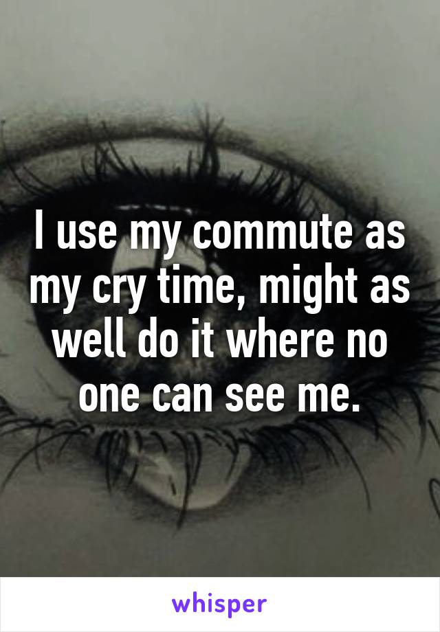 I use my commute as my cry time, might as well do it where no one can see me.