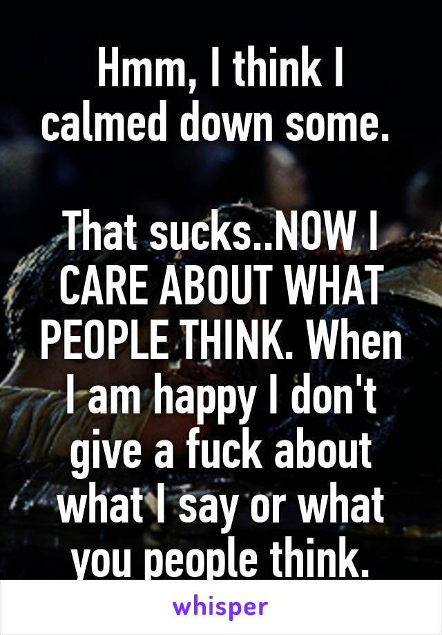 Hmm, I think I calmed down some. 

That sucks..NOW I CARE ABOUT WHAT PEOPLE THINK. When I am happy I don't give a fuck about what I say or what you people think.