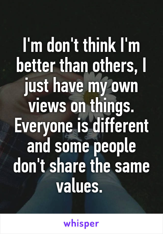 I'm don't think I'm better than others, I just have my own views on things. Everyone is different and some people don't share the same values. 