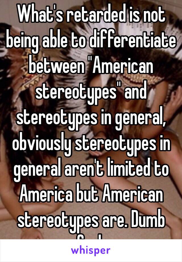 What's retarded is not being able to differentiate between "American stereotypes" and stereotypes in general, obviously stereotypes in general aren't limited to America but American stereotypes are. Dumb fuck