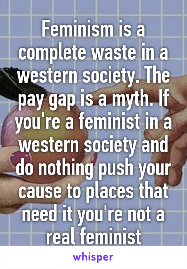 Feminism is a complete waste in a western society. The pay gap is a myth. If you're a feminist in a western society and do nothing push your cause to places that need it you're not a real feminist