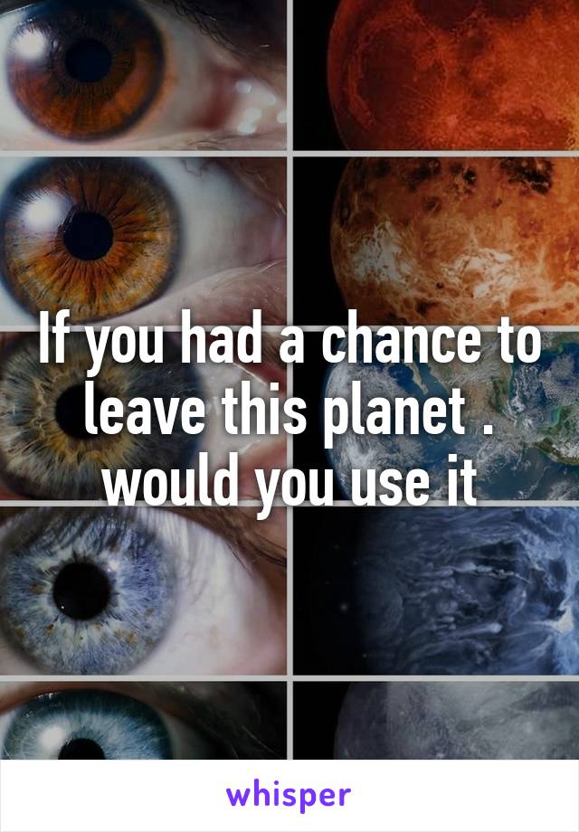 If you had a chance to leave this planet . would you use it