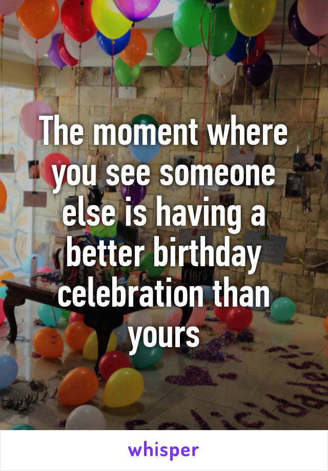 The moment where you see someone else is having a better birthday celebration than yours