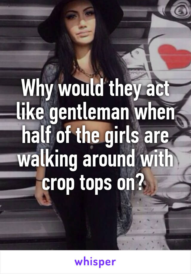 Why would they act like gentleman when half of the girls are walking around with crop tops on? 