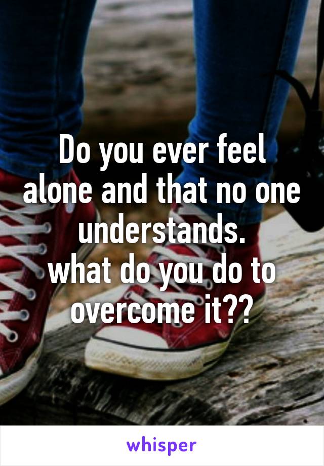 Do you ever feel alone and that no one understands.
what do you do to overcome it??