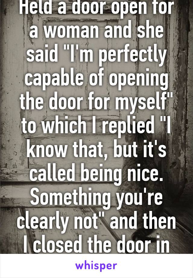 Held a door open for a woman and she said "I'm perfectly capable of opening the door for myself" to which I replied "I know that, but it's called being nice. Something you're clearly not" and then I closed the door in her face. 