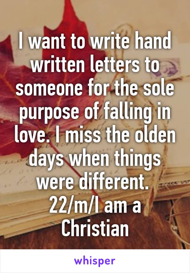 I want to write hand written letters to someone for the sole purpose of falling in love. I miss the olden days when things were different. 
22/m/I am a Christian