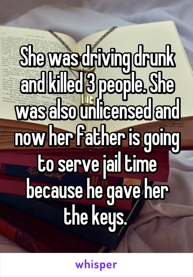 She was driving drunk and killed 3 people. She was also unlicensed and now her father is going to serve jail time because he gave her the keys. 