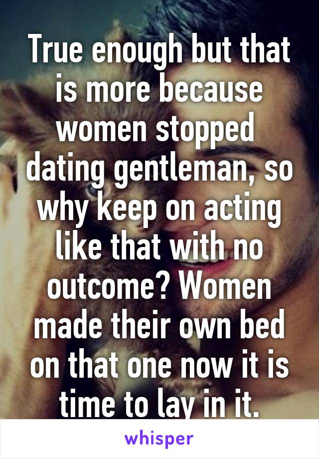 True enough but that is more because women stopped  dating gentleman, so why keep on acting like that with no outcome? Women made their own bed on that one now it is time to lay in it.