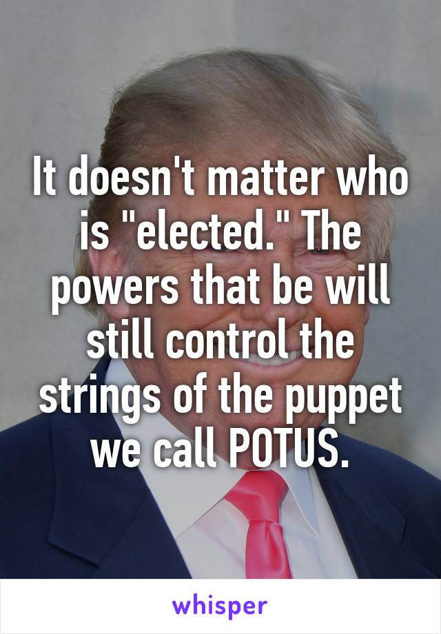 It doesn't matter who is "elected." The powers that be will still control the strings of the puppet we call POTUS.