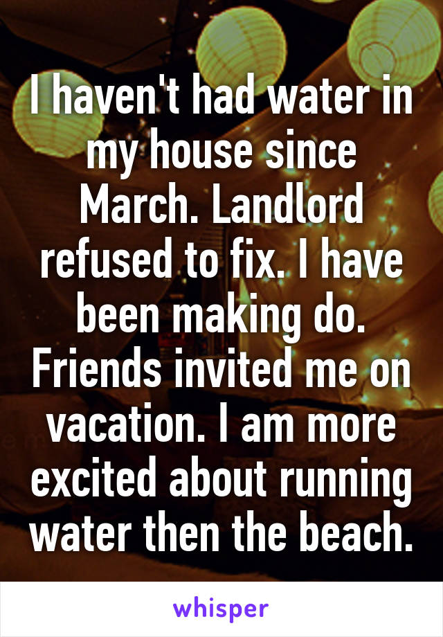 I haven't had water in my house since March. Landlord refused to fix. I have been making do. Friends invited me on vacation. I am more excited about running water then the beach.