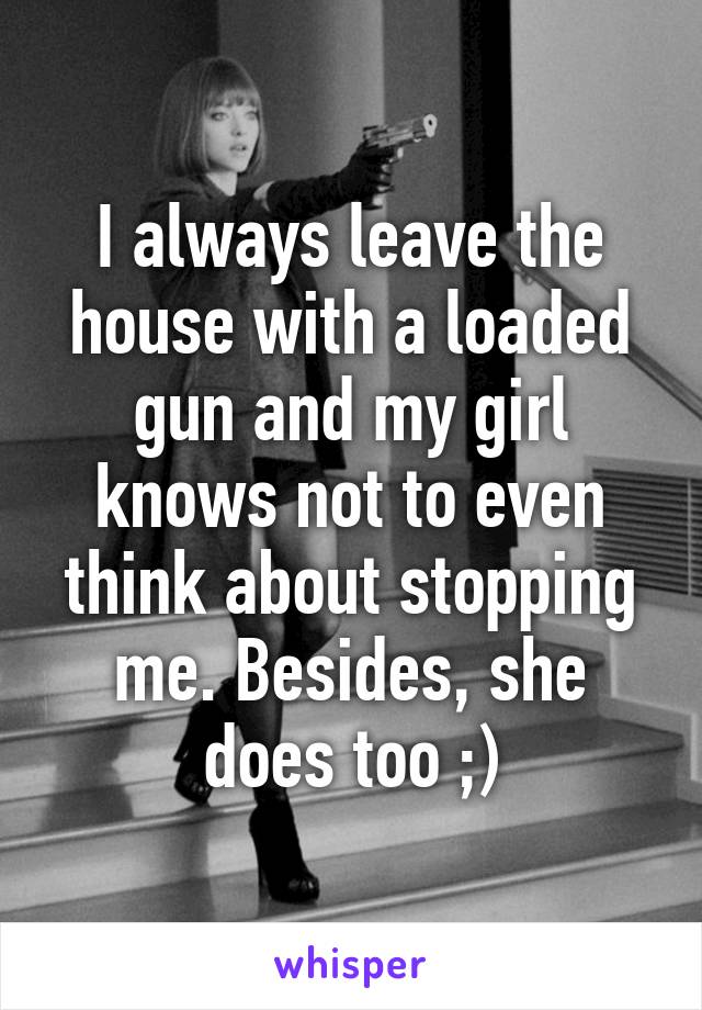 I always leave the house with a loaded gun and my girl knows not to even think about stopping me. Besides, she does too ;)