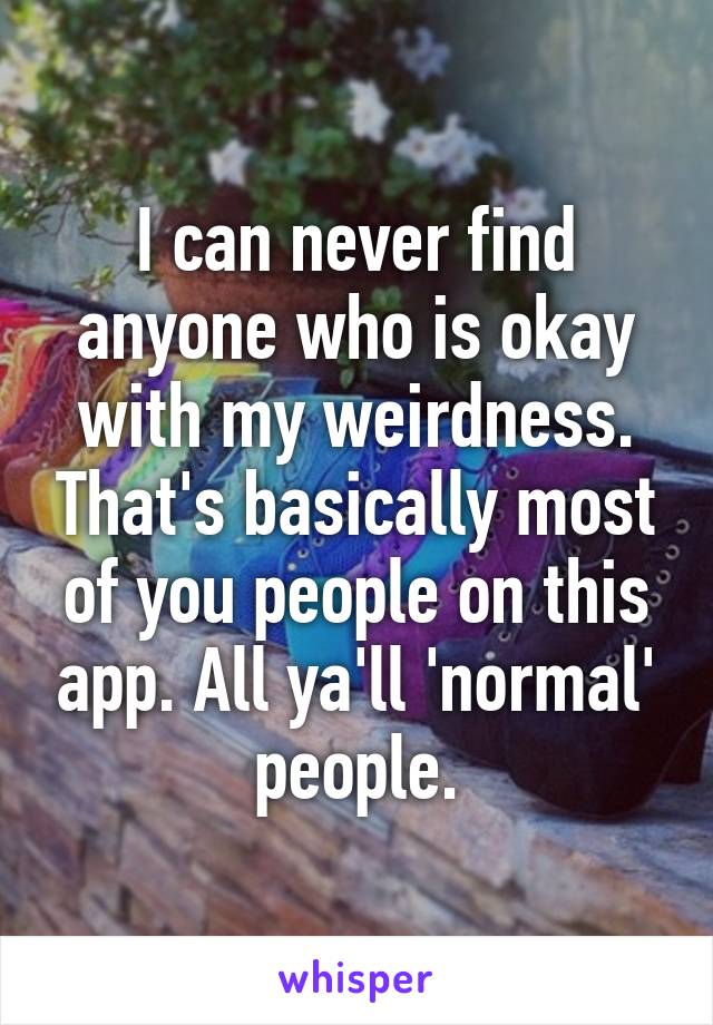 I can never find anyone who is okay with my weirdness. That's basically most of you people on this app. All ya'll 'normal' people.