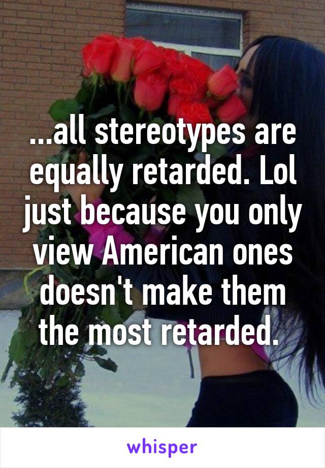 ...all stereotypes are equally retarded. Lol just because you only view American ones doesn't make them the most retarded. 