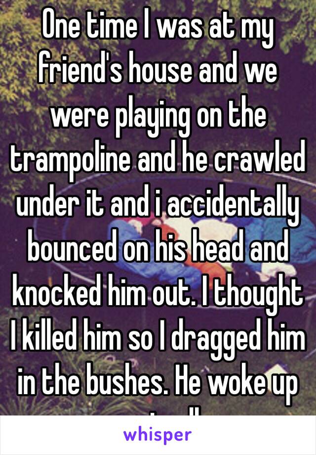 One time I was at my friend's house and we were playing on the trampoline and he crawled under it and i accidentally bounced on his head and knocked him out. I thought I killed him so I dragged him in the bushes. He woke up eventually.