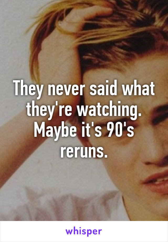 They never said what they're watching. Maybe it's 90's reruns.