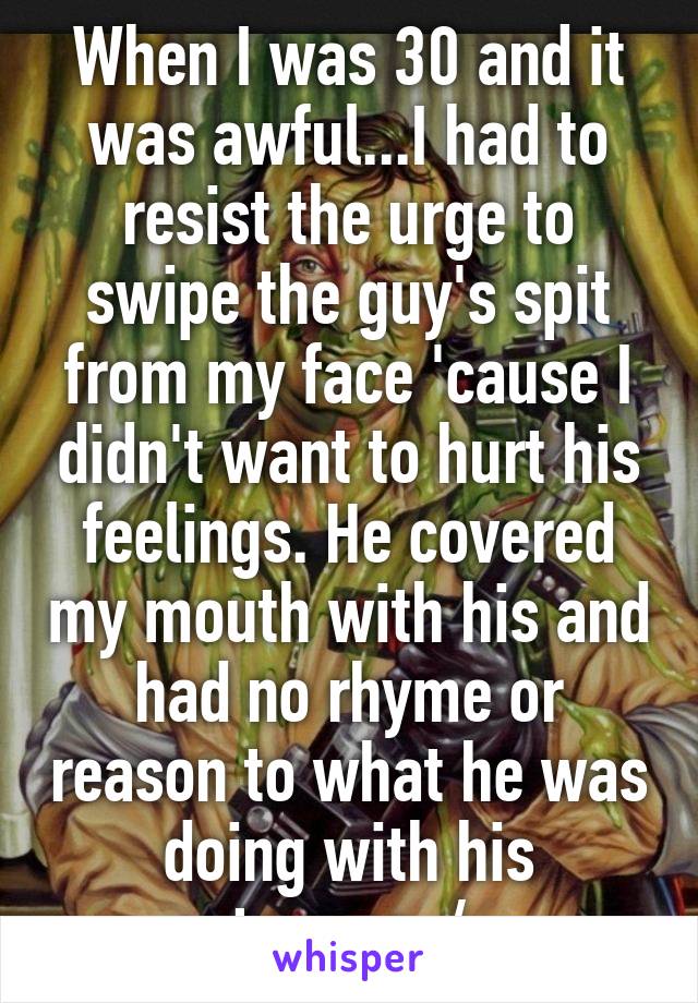 When I was 30 and it was awful...I had to resist the urge to swipe the guy's spit from my face 'cause I didn't want to hurt his feelings. He covered my mouth with his and had no rhyme or reason to what he was doing with his tongue.:/