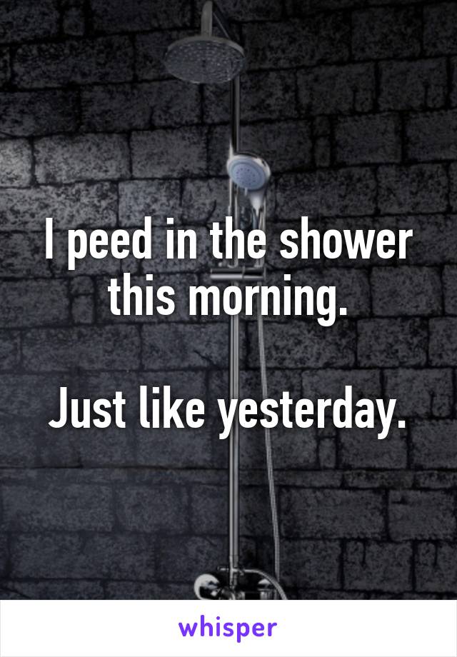 I peed in the shower this morning.

Just like yesterday.