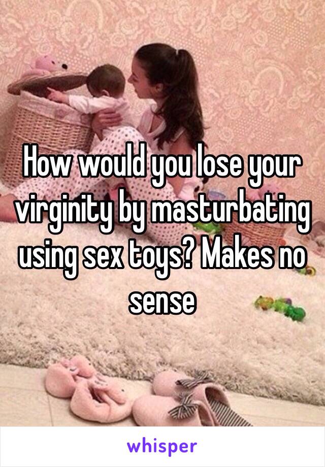 How would you lose your virginity by masturbating using sex toys? Makes no sense 