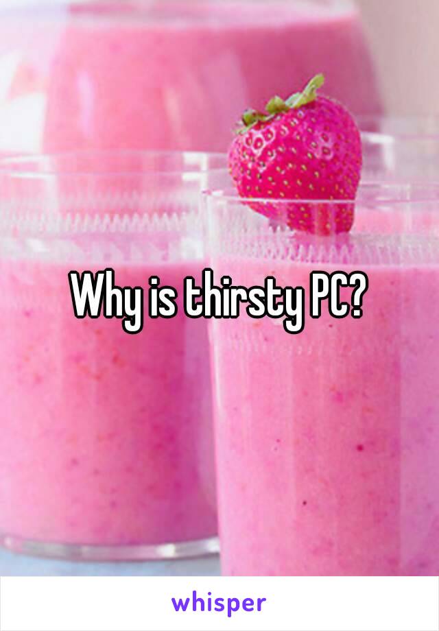 Why is thirsty PC?