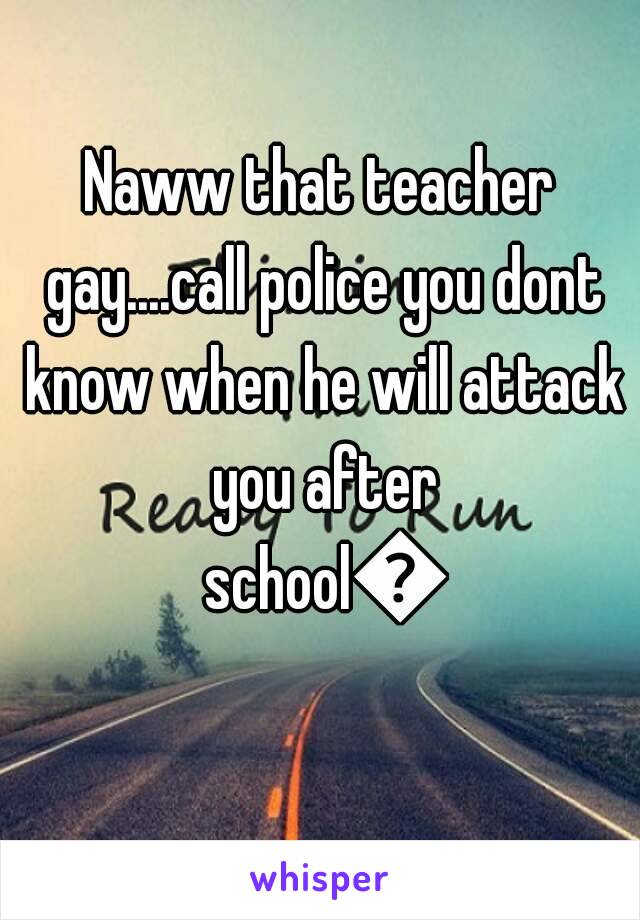 Naww that teacher gay....call police you dont know when he will attack you after school😱