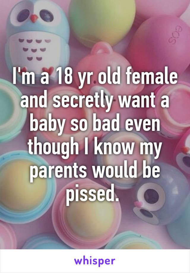 I'm a 18 yr old female and secretly want a baby so bad even though I know my parents would be pissed. 