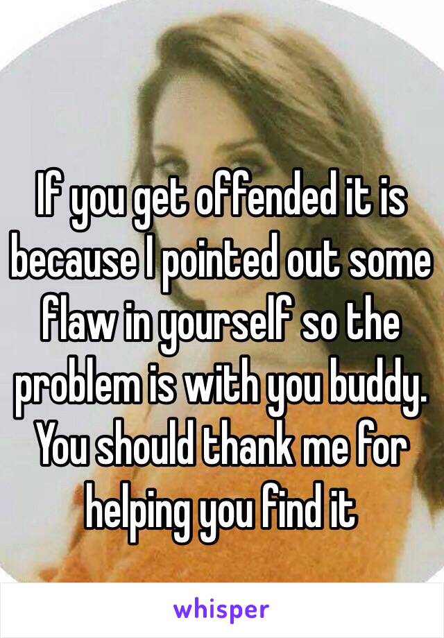 If you get offended it is because I pointed out some flaw in yourself so the problem is with you buddy. You should thank me for helping you find it