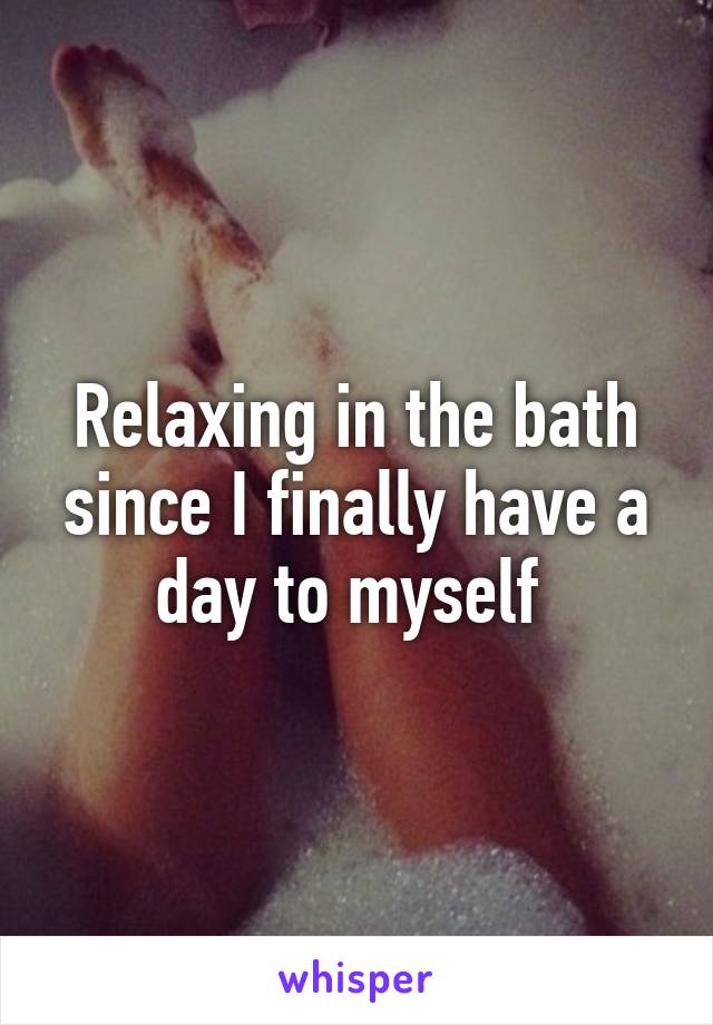 Relaxing in the bath since I finally have a day to myself 