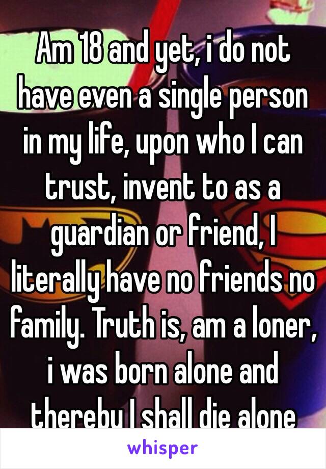 Am 18 and yet, i do not have even a single person in my life, upon who I can trust, invent to as a guardian or friend, I literally have no friends no family. Truth is, am a loner, i was born alone and thereby I shall die alone