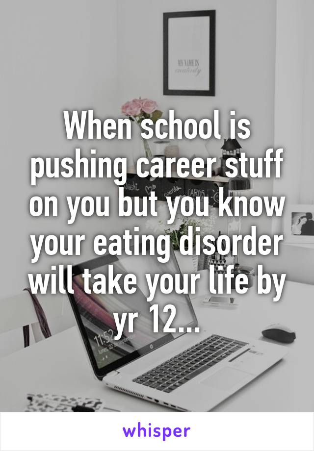 When school is pushing career stuff on you but you know your eating disorder will take your life by yr 12...