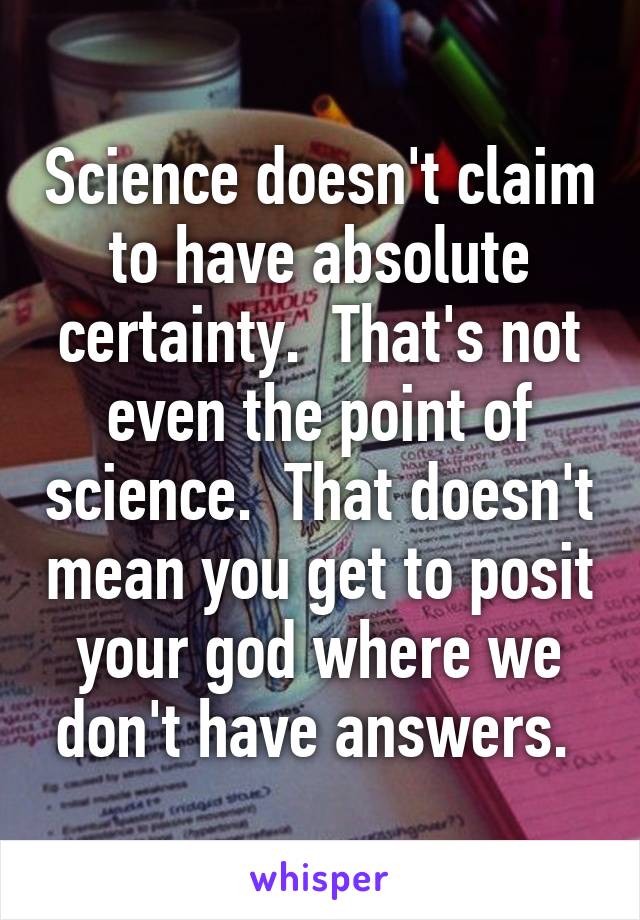 Science doesn't claim to have absolute certainty.  That's not even the point of science.  That doesn't mean you get to posit your god where we don't have answers. 