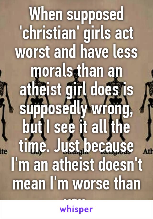 When supposed 'christian' girls act worst and have less morals than an atheist girl does is supposedly wrong, but I see it all the time. Just because I'm an atheist doesn't mean I'm worse than you.