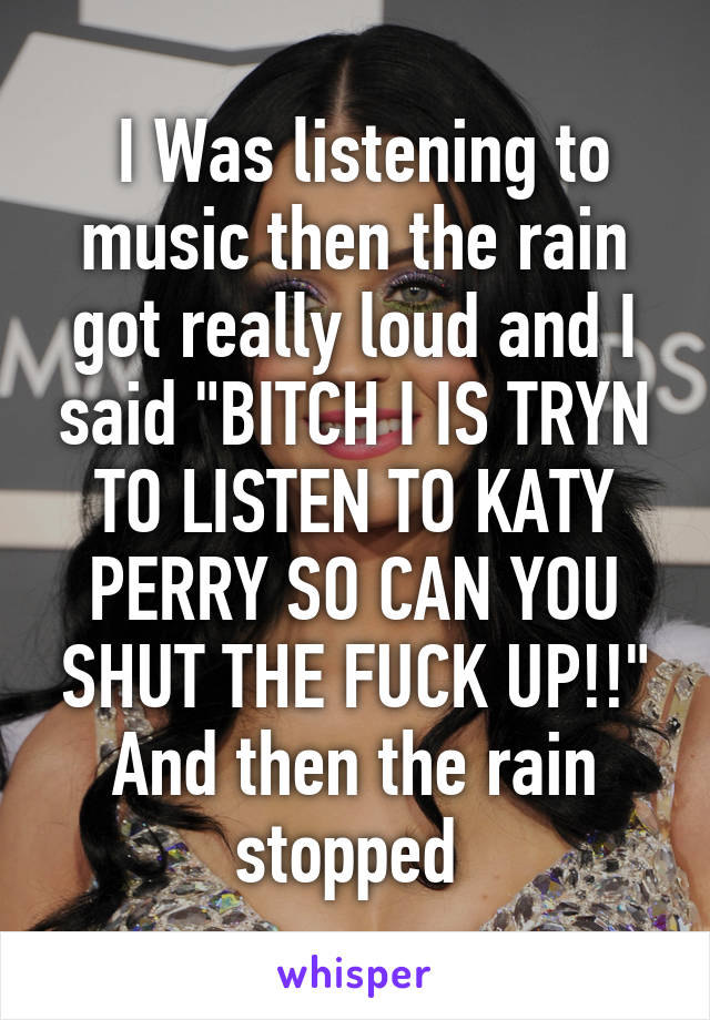  I Was listening to music then the rain got really loud and I said "BITCH I IS TRYN TO LISTEN TO KATY PERRY SO CAN YOU SHUT THE FUCK UP!!" And then the rain stopped 