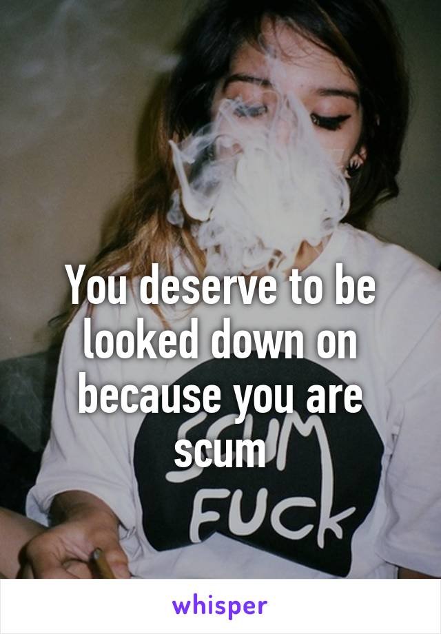 

You deserve to be looked down on because you are scum