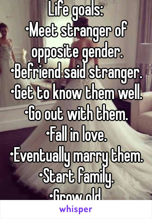 Life goals:
•Meet stranger of opposite gender.
•Befriend said stranger.
•Get to know them well.
•Go out with them.
•Fall in love.
•Eventually marry them.
•Start family.
•Grow old.