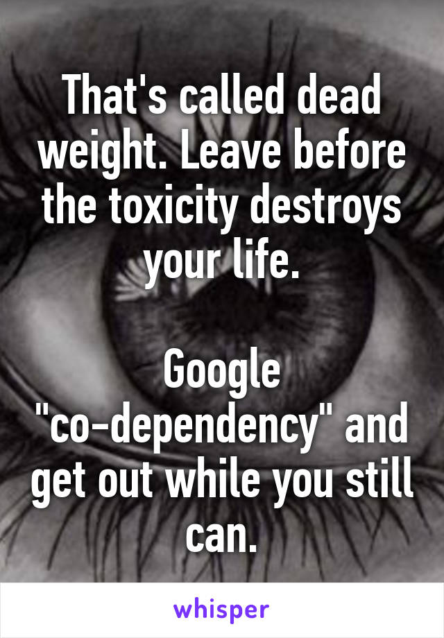 That's called dead weight. Leave before the toxicity destroys your life.

Google "co-dependency" and get out while you still can.