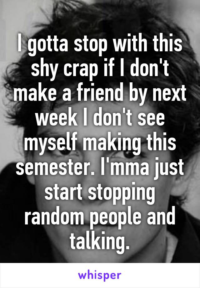 I gotta stop with this shy crap if I don't make a friend by next week I don't see myself making this semester. I'mma just start stopping random people and talking.