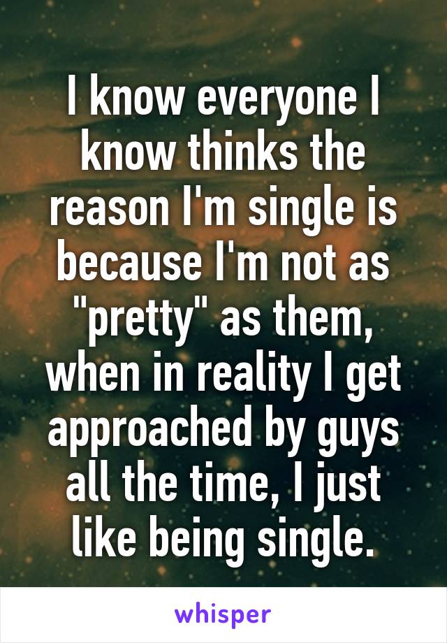 I know everyone I know thinks the reason I'm single is because I'm not as "pretty" as them, when in reality I get approached by guys all the time, I just like being single.