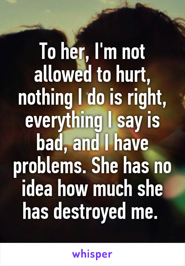 To her, I'm not allowed to hurt, nothing I do is right, everything I say is bad, and I have problems. She has no idea how much she has destroyed me. 